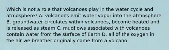 Which is not a role that volcanoes play in the water cycle and atmosphere? A. volcanoes emit water vapor into the atmosphere B. groundwater circulates within volcanoes, become heated and is released as steam C. mudflows associated with volcanoes contain water from the surface of Earth D. all of the oxygen in the air we breather originally came from a volcano