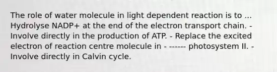 The role of water molecule in light dependent reaction is to ... Hydrolyse NADP+ at the end of <a href='https://www.questionai.com/knowledge/k57oGBr0HP-the-electron-transport-chain' class='anchor-knowledge'>the electron transport chain</a>. - Involve directly in the production of ATP. - Replace the excited electron of reaction centre molecule in - ------ photosystem II. - Involve directly in Calvin cycle.