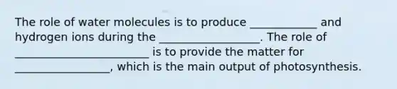 The role of water molecules is to produce ____________ and hydrogen ions during the __________________. The role of ________________________ is to provide the matter for _________________, which is the main output of photosynthesis.