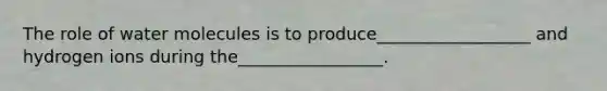 The role of water molecules is to produce__________________ and hydrogen ions during the_________________.