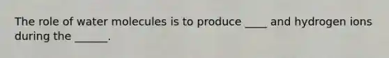 The role of water molecules is to produce ____ and hydrogen ions during the ______.