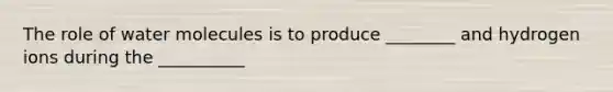 The role of water molecules is to produce ________ and hydrogen ions during the __________