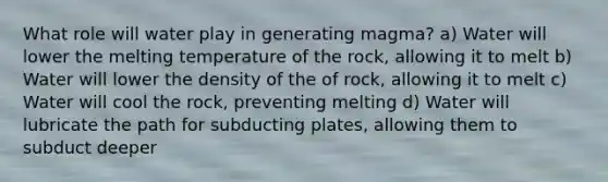 What role will water play in generating magma? a) Water will lower the melting temperature of the rock, allowing it to melt b) Water will lower the density of the of rock, allowing it to melt c) Water will cool the rock, preventing melting d) Water will lubricate the path for subducting plates, allowing them to subduct deeper