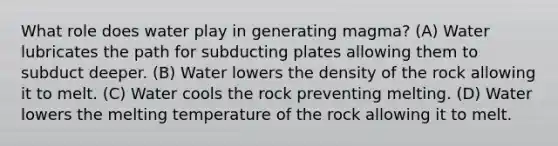 What role does water play in generating magma? (A) Water lubricates the path for subducting plates allowing them to subduct deeper. (B) Water lowers the density of the rock allowing it to melt. (C) Water cools the rock preventing melting. (D) Water lowers the melting temperature of the rock allowing it to melt.