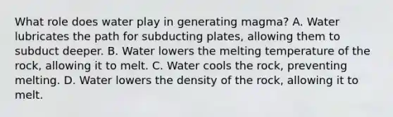 What role does water play in generating magma? A. Water lubricates the path for subducting plates, allowing them to subduct deeper. B. Water lowers the melting temperature of the rock, allowing it to melt. C. Water cools the rock, preventing melting. D. Water lowers the density of the rock, allowing it to melt.