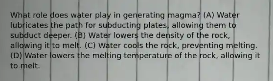 What role does water play in generating magma? (A) Water lubricates the path for subducting plates, allowing them to subduct deeper. (B) Water lowers the density of the rock, allowing it to melt. (C) Water cools the rock, preventing melting. (D) Water lowers the melting temperature of the rock, allowing it to melt.