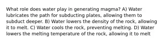 What role does water play in generating magma? A) Water lubricates the path for subducting plates, allowing them to subduct deeper. B) Water lowers the density of the rock, allowing it to melt. C) Water cools the rock, preventing melting. D) Water lowers the melting temperature of the rock, allowing it to melt