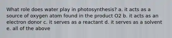 What role does water play in photosynthesis? a. it acts as a source of oxygen atom found in the product O2 b. it acts as an electron donor c. it serves as a reactant d. it serves as a solvent e. all of the above