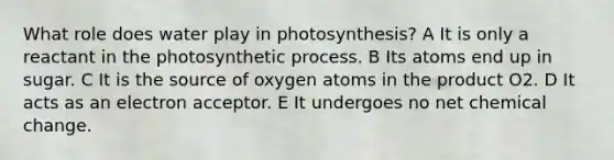 What role does water play in photosynthesis? A It is only a reactant in the photosynthetic process. B Its atoms end up in sugar. C It is the source of oxygen atoms in the product O2. D It acts as an electron acceptor. E It undergoes no net chemical change.