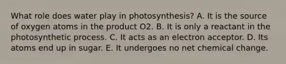 What role does water play in photosynthesis? A. It is the source of oxygen atoms in the product O2. B. It is only a reactant in the photosynthetic process. C. It acts as an electron acceptor. D. Its atoms end up in sugar. E. It undergoes no net chemical change.