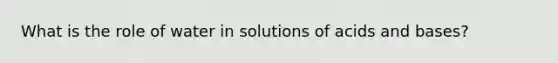 What is the role of water in solutions of acids and bases?