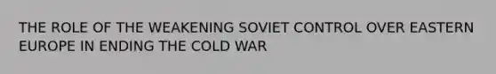 THE ROLE OF THE WEAKENING SOVIET CONTROL OVER EASTERN EUROPE IN ENDING THE COLD WAR