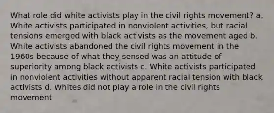 What role did white activists play in the civil rights movement? a. White activists participated in nonviolent activities, but racial tensions emerged with black activists as the movement aged b. White activists abandoned the civil rights movement in the 1960s because of what they sensed was an attitude of superiority among black activists c. White activists participated in nonviolent activities without apparent racial tension with black activists d. Whites did not play a role in the civil rights movement