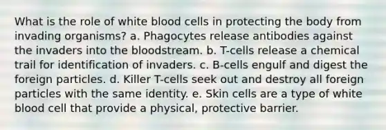 What is the role of white blood cells in protecting the body from invading organisms?​ a. Phagocytes release antibodies against the invaders into the bloodstream. b. T-cells release a chemical trail for identification of invaders. c. ​B-cells engulf and digest the foreign particles. d. Killer T-cells seek out and destroy all foreign particles with the same identity. e. ​Skin cells are a type of white blood cell that provide a physical, protective barrier.