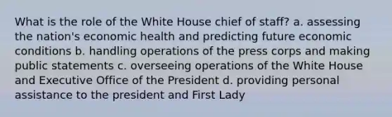 What is the role of the White House chief of staff? a. assessing the nation's economic health and predicting future economic conditions b. handling operations of the press corps and making public statements c. overseeing operations of the White House and Executive Office of the President d. providing personal assistance to the president and First Lady