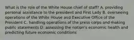 What is the role of the White House chief of staff? A. providing personal assistance to the president and First Lady B. overseeing operations of the White House and Executive Office of the President C. handling operations of the press corps and making public statements D. assessing the nation's economic health and predicting future economic conditions