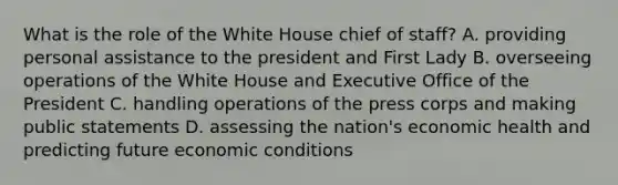 What is the role of the White House chief of staff? A. providing personal assistance to the president and First Lady B. overseeing operations of the White House and Executive Office of the President C. handling operations of the press corps and making public statements D. assessing the nation's economic health and predicting future economic conditions