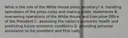 What is the role of the White House press secretary? A. handling operations of the press corps and making public statements B. overseeing operations of the White House and Executive Office of the President C. assessing the nation's economic health and predicting future economic conditions D. providing personal assistance to the president and First Lady