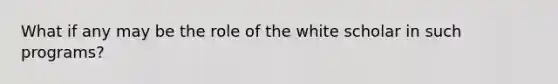 What if any may be the role of the white scholar in such programs?