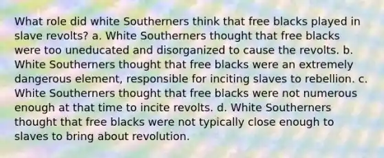 What role did white Southerners think that free blacks played in slave revolts? a. White Southerners thought that free blacks were too uneducated and disorganized to cause the revolts. b. White Southerners thought that free blacks were an extremely dangerous element, responsible for inciting slaves to rebellion. c. White Southerners thought that free blacks were not numerous enough at that time to incite revolts. d. White Southerners thought that free blacks were not typically close enough to slaves to bring about revolution.