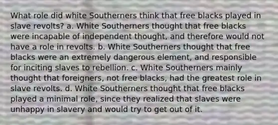 What role did white Southerners think that free blacks played in slave revolts? a. White Southerners thought that free blacks were incapable of independent thought, and therefore would not have a role in revolts. b. White Southerners thought that free blacks were an extremely dangerous element, and responsible for inciting slaves to rebellion. c. White Southerners mainly thought that foreigners, not free blacks, had the greatest role in slave revolts. d. White Southerners thought that free blacks played a minimal role, since they realized that slaves were unhappy in slavery and would try to get out of it.