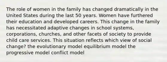 The role of women in the family has changed dramatically in the United States during the last 50 years. Women have furthered their education and developed careers. This change in the family has necessitated adaptive changes in school systems, corporations, churches, and other facets of society to provide child care services. This situation reflects which view of social change? the evolutionary model equilibrium model the progressive model conflict model