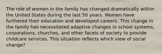 The role of women in the family has changed dramatically within the United States during the last 50 years. Women have furthered their education and developed careers. This change in the family has necessitated adaptive changes in school systems, corporations, churches, and other facets of society to provide childcare services. This situation reflects which view of social change?