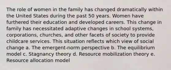 The role of women in the family has changed dramatically within the United States during the past 50 years. Women have furthered their education and developed careers. This change in family has necessitated adaptive changes in school systems, corporations, churches, and other facets of society to provide childcare services. This situation reflects which view of social change a. The emergent-norm perspective b. The equilibrium model c. Stagnancy theory d. Resource mobilization theory e. Resource allocation model