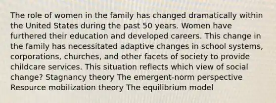 The role of women in the family has changed dramatically within the United States during the past 50 years. Women have furthered their education and developed careers. This change in the family has necessitated adaptive changes in school systems, corporations, churches, and other facets of society to provide childcare services. This situation reflects which view of social change? Stagnancy theory The emergent-norm perspective Resource mobilization theory The equilibrium model