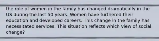 the role of women in the family has changed dramatically in the US during the last 50 years. Women have furthered their education and developed careers. This change in the family has necessitated services. This situation reflects which view of social change?