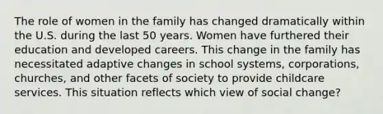 The role of women in the family has changed dramatically within the U.S. during the last 50 years. Women have furthered their education and developed careers. This change in the family has necessitated adaptive changes in school systems, corporations, churches, and other facets of society to provide childcare services. This situation reflects which view of social change?