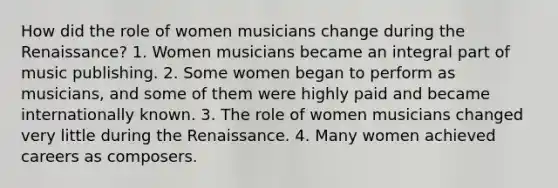 How did the role of women musicians change during the Renaissance? 1. Women musicians became an integral part of music publishing. 2. Some women began to perform as musicians, and some of them were highly paid and became internationally known. 3. The role of women musicians changed very little during the Renaissance. 4. Many women achieved careers as composers.