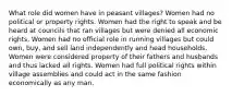 What role did women have in peasant villages? Women had no political or property rights. Women had the right to speak and be heard at councils that ran villages but were denied all economic rights. Women had no official role in running villages but could own, buy, and sell land independently and head households. Women were considered property of their fathers and husbands and thus lacked all rights. Women had full political rights within village assemblies and could act in the same fashion economically as any man.