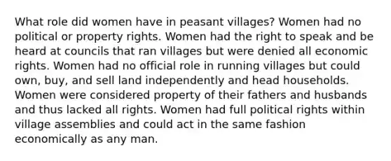 What role did women have in peasant villages? Women had no political or property rights. Women had the right to speak and be heard at councils that ran villages but were denied all economic rights. Women had no official role in running villages but could own, buy, and sell land independently and head households. Women were considered property of their fathers and husbands and thus lacked all rights. Women had full political rights within village assemblies and could act in the same fashion economically as any man.