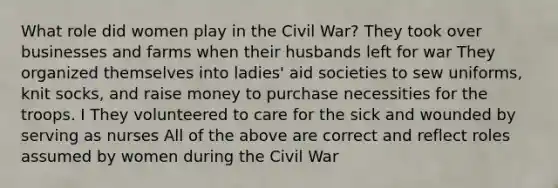 What role did women play in the Civil War? They took over businesses and farms when their husbands left for war They organized themselves into ladies' aid societies to sew uniforms, knit socks, and raise money to purchase necessities for the troops. I They volunteered to care for the sick and wounded by serving as nurses All of the above are correct and reflect roles assumed by women during the Civil War