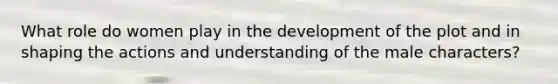 What role do women play in the development of the plot and in shaping the actions and understanding of the male characters?