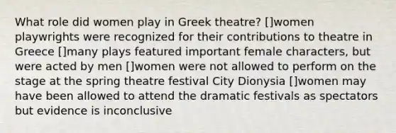 What role did women play in Greek theatre? []women playwrights were recognized for their contributions to theatre in Greece []many plays featured important female characters, but were acted by men []women were not allowed to perform on the stage at the spring theatre festival City Dionysia []women may have been allowed to attend the dramatic festivals as spectators but evidence is inconclusive