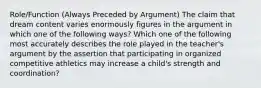 Role/Function (Always Preceded by Argument) The claim that dream content varies enormously figures in the argument in which one of the following ways? Which one of the following most accurately describes the role played in the teacher's argument by the assertion that participating in organized competitive athletics may increase a child's strength and coordination?