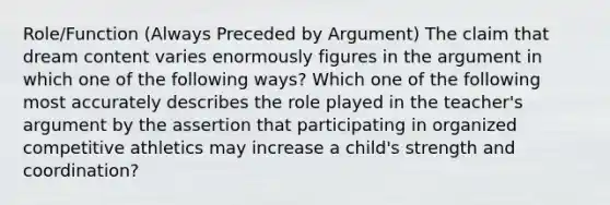 Role/Function (Always Preceded by Argument) The claim that dream content varies enormously figures in the argument in which one of the following ways? Which one of the following most accurately describes the role played in the teacher's argument by the assertion that participating in organized competitive athletics may increase a child's strength and coordination?