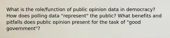 What is the role/function of public opinion data in democracy? How does polling data "represent" the public? What benefits and pitfalls does public opinion present for the task of "good government"?