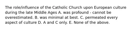 The role/influence of the Catholic Church upon European culture during the late Middle Ages A. was profound - cannot be overestimated. B. was minimal at best. C. permeated every aspect of culture D. A and C only. E. None of the above.