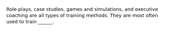 Role-plays, case studies, games and simulations, and executive coaching are all types of training methods. They are most often used to train ______.