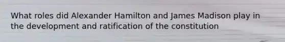 What roles did Alexander Hamilton and James Madison play in the development and ratification of the constitution