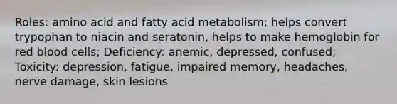 Roles: amino acid and fatty acid metabolism; helps convert trypophan to niacin and seratonin, helps to make hemoglobin for red blood cells; Deficiency: anemic, depressed, confused; Toxicity: depression, fatigue, impaired memory, headaches, nerve damage, skin lesions