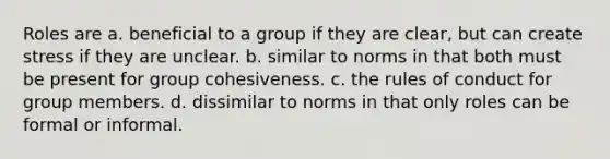 ​Roles are a. ​beneficial to a group if they are clear, but can create stress if they are unclear. b. ​similar to norms in that both must be present for group cohesiveness. c. ​the rules of conduct for group members. d. ​dissimilar to norms in that only roles can be formal or informal.