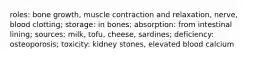 roles: bone growth, muscle contraction and relaxation, nerve, blood clotting; storage: in bones; absorption: from intestinal lining; sources: milk, tofu, cheese, sardines; deficiency: osteoporosis; toxicity: kidney stones, elevated blood calcium