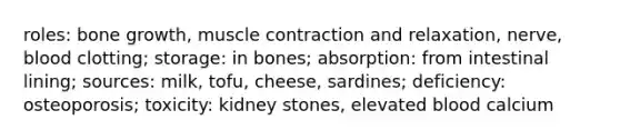 roles: bone growth, muscle contraction and relaxation, nerve, blood clotting; storage: in bones; absorption: from intestinal lining; sources: milk, tofu, cheese, sardines; deficiency: osteoporosis; toxicity: kidney stones, elevated blood calcium