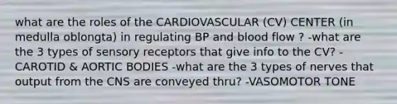 what are the roles of the CARDIOVASCULAR (CV) CENTER (in medulla oblongta) in regulating BP and blood flow ? -what are the 3 types of sensory receptors that give info to the CV? -CAROTID & AORTIC BODIES -what are the 3 types of nerves that output from the CNS are conveyed thru? -VASOMOTOR TONE