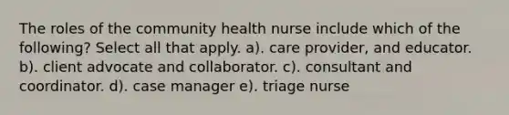 The roles of the community health nurse include which of the following? Select all that apply. a). care provider, and educator. b). client advocate and collaborator. c). consultant and coordinator. d). case manager e). triage nurse