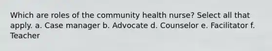 Which are roles of the community health nurse? Select all that apply. a. Case manager b. Advocate d. Counselor e. Facilitator f. Teacher